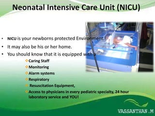 Neonatal Intensive Care Unit (NICU)


• NICU is your newborns protected Environment.
• It may also be his or her home.
• You should know that it is equipped with a
          Caring Staff
          Monitoring
          Alarm systems
          Respiratory
           Resuscitation Equipment,
          Access to physicians in every pediatric specialty, 24 hour
           laboratory service and YOU!
 