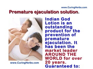 Premature ejaculation solutionPremature ejaculation solution..
Indian God
Lotion is an
outstanding
product for the
prevention of
premature
ejaculation. It
has been the
market leader
AROUND THE
WORLD for over
20 years.
Guaranteed to:
www.CuringHerbs.com
www.CuringHerbs.com
 