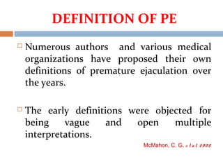 DEFINITION OF PE
 Numerous authors and various medical
organizations have proposed their own
definitions of premature ejaculation over
the years.
 The early definitions were objected for
being vague and open multiple
interpretations.
McMahon, C. G. e t al. 20 0 8
 