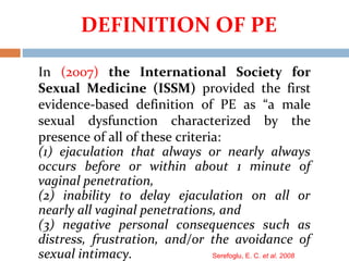 In (2007) the International Society for
Sexual Medicine (ISSM) provided the first
evidence-based definition of PE as “a male
sexual dysfunction characterized by the
presence of all of these criteria:
(1) ejaculation that always or nearly always
occurs before or within about 1 minute of
vaginal penetration,
(2) inability to delay ejaculation on all or
nearly all vaginal penetrations, and
(3) negative personal consequences such as
distress, frustration, and/or the avoidance of
sexual intimacy. Serefoglu, E. C. et al. 2008
DEFINITION OF PE
 