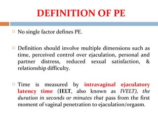  No single factor defines PE.
 Definition should involve multiple dimensions such as
time, perceived control over ejaculation, personal and
partner distress, reduced sexual satisfaction, &
relationship difficulty.
 Time is measured by intravaginal ejaculatory
latency time (IELT, also known as IVELT), the
duration in seconds or minutes that pass from the first
moment of vaginal penetration to ejaculation/orgasm.
DEFINITION OF PE
 