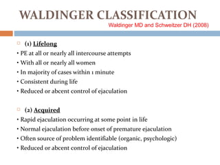 WALDINGER CLASSIFICATION
Waldinger MD and Schweitzer DH (2008)
 (1) Lifelong
• PE at all or nearly all intercourse attempts
• With all or nearly all women
• In majority of cases within 1 minute
• Consistent during life
• Reduced or abcent control of ejaculation
 (2) Acquired
• Rapid ejaculation occurring at some point in life
• Normal ejaculation before onset of premature ejaculation
• Often source of problem identifiable (organic, psychologic)
• Reduced or abcent control of ejaculation
 