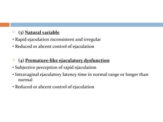  (3) Natural variable
• Rapid ejaculation inconsistent and irregular
• Reduced or abcent control of ejaculation
 (4) Premature-like ejaculatory dysfunction
• Subjective perception of rapid ejaculation
• Intravaginal ejaculatory latency time in normal range or longer than
normal
• Reduced or abcent control of ejaculation
 