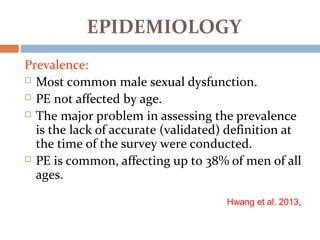 EPIDEMIOLOGY
Prevalence:
 Most common male sexual dysfunction.
 PE not affected by age.
 The major problem in assessing the prevalence
is the lack of accurate (validated) definition at
the time of the survey were conducted.
 PE is common, affecting up to 38% of men of all
ages.
Hwang et al. 2013,
 