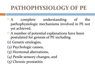 PATHOPHYSIOLOGY OF PE
 A complete understanding of the
pathophysiologic mechanisms involved in PE not
yet achieved.
 A number of potential explanations have been
postulated for genesis of PE including
(1) Genetic etiologies,
(2) Psychologic causes,
(3) Hormonal aberrations,
(4) Penile sensory changes, and
(5) Chronic prostatitis
 
