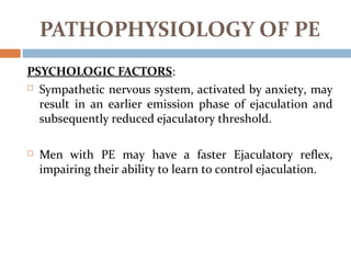 PSYCHOLOGIC FACTORS:
 Sympathetic nervous system, activated by anxiety, may
result in an earlier emission phase of ejaculation and
subsequently reduced ejaculatory threshold.
 Men with PE may have a faster Ejaculatory reflex,
impairing their ability to learn to control ejaculation.
PATHOPHYSIOLOGY OF PE
 