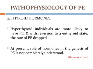 2. THYROID HORMONES:
 Hyperthyroid individuals are more lileky to
have PE, & with reversion to a euthyroid state,
the rate of PE dropped
 At present, role of hormones in the genesis of
PE is not completely understood.
[Gorona et al, 2004]
PATHOPHYSIOLOGY OF PE
 