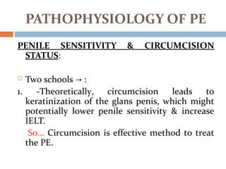 PENILE SENSITIVITY & CIRCUMCISION
STATUS:
 Two schools :→
1. -Theoretically, circumcision leads to
keratinization of the glans penis, which might
potentially lower penile sensitivity & increase
IELT.
So… Circumcision is effective method to treat
the PE.
PATHOPHYSIOLOGY OF PE
 