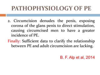 2. Circumcision denudes the penis, exposing
corona of the glans penis to direct stimulation,
causing circumcised men to have a greater
incidence of PE.
Finally: Sufficient data to clarify the relationship
between PE and adult circumcision are lacking.
B. F. Alp et al, 2014
PATHOPHYSIOLOGY OF PE
 