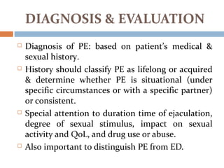 DIAGNOSIS & EVALUATION
 Diagnosis of PE: based on patient’s medical &
sexual history.
 History should classify PE as lifelong or acquired
& determine whether PE is situational (under
specific circumstances or with a specific partner)
or consistent.
 Special attention to duration time of ejaculation,
degree of sexual stimulus, impact on sexual
activity and QoL, and drug use or abuse.
 Also important to distinguish PE from ED.
 