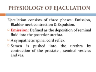 Ejaculation consists of three phases: Emission,
Bladder neck contraction & Expulsion.
 Emission: Defined as the deposition of seminal
fluid into the posterior urethra.
 A sympathetic spinal cord reflex.
 Semen is pushed into the urethra by
contraction of the prostate , seminal vesicles
and vas.
PHYSIOLOGY OF EJACULATION
 