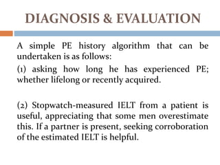 A simple PE history algorithm that can be
undertaken is as follows:
(1) asking how long he has experienced PE;
whether lifelong or recently acquired.
(2) Stopwatch-measured IELT from a patient is
useful, appreciating that some men overestimate
this. If a partner is present, seeking corroboration
of the estimated IELT is helpful.
DIAGNOSIS & EVALUATION
 