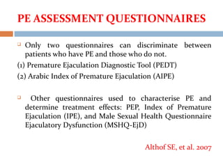 PE ASSESSMENT QUESTIONNAIRES
 Only two questionnaires can discriminate between
patients who have PE and those who do not.
(1) Premature Ejaculation Diagnostic Tool (PEDT)
(2) Arabic Index of Premature Ejaculation (AIPE)
 Other questionnaires used to characterise PE and
determine treatment effects: PEP, Index of Premature
Ejaculation (IPE), and Male Sexual Health Questionnaire
Ejaculatory Dysfunction (MSHQ-EjD)
Althof SE, et al. 2007
 