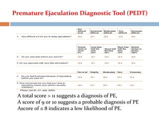 Premature Ejaculation Diagnostic Tool (PEDT)
A total score > 11 suggests a diagnosis of PE,
A score of 9 or 10 suggests a probable diagnosis of PE
Ascore of ≤ 8 indicates a low likelihood of PE.
 