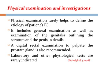 Physical examination and investigations
 Physical examination rarely helps to define the
etiology of patient’s PE.
 It includes general examination as well as
examination of the genitalia outlining the
scrotum and the penis in details.
 A digital rectal examination to palpate the
prostate gland is also recommended.
 Laboratory and other physiological tests are
rarely indicated Shabsigh R. (2006)
 