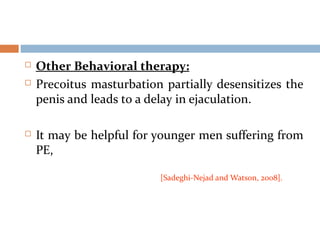  Other Behavioral therapy:
 Precoitus masturbation partially desensitizes the
penis and leads to a delay in ejaculation.
 It may be helpful for younger men suffering from
PE,
[Sadeghi-Nejad and Watson, 2008].
 