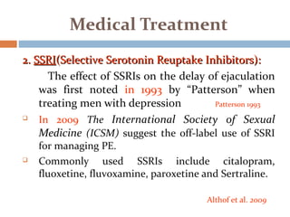 2.2. SSRISSRI(Selective Serotonin Reuptake Inhibitors):(Selective Serotonin Reuptake Inhibitors):
The effect of SSRIs on the delay of ejaculation
was first noted in 1993 by “Patterson” when
treating men with depression Patterson 1993
 In 2009 The International Society of Sexual
Medicine (ICSM) suggest the off-label use of SSRI
for managing PE.
 Commonly used SSRIs include citalopram,
fluoxetine, fluvoxamine, paroxetine and Sertraline.
Althof et al. 2009
Medical Treatment
 