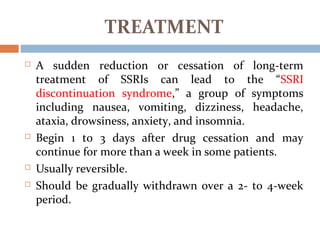  A sudden reduction or cessation of long-term
treatment of SSRIs can lead to the “SSRI
discontinuation syndrome,” a group of symptoms
including nausea, vomiting, dizziness, headache,
ataxia, drowsiness, anxiety, and insomnia.
 Begin 1 to 3 days after drug cessation and may
continue for more than a week in some patients.
 Usually reversible.
 Should be gradually withdrawn over a 2- to 4-week
period.
TREATMENT
 