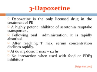 3-Dapoxetine
 Dapoxetine is the only licensed drug in the
treatment of PE
 A highly potent inhibitor of serotonin reuptake
transporter .
 Following oral administration, it is rapidly
absorbed
 After reaching T max, serum concentration
declines rapidly.
 At 60 mg dose: T max = 1.2 hr
 No interaction when used with food or PDE5
inhibitors.
[Feige et al. 2011]
 