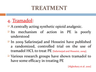 4. Tramadol:
 A centrally acting synthetic opioid analgesic.
 Its mechanism of action in PE is poorly
understood
 In 2009 Safarinejad and Hosseini have published
a randomized, controlled trial on the use of
tramadol HCL to treat PE [Safarinejad and Hosseini, 2009].
 Various research groups have shown tramadol to
have some efficacy in treating PE
[Alghobary et al. 2010]
TREATMENT
 