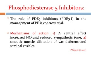 Phosphodiesterase 5 Inhibitors:
 The role of PDE5 inhibitors (PDE5-I) in the
management of PE is controversial.
 Mechanisms of action: 1) A central effect
increased NO and reduced sympathetic tone, 2)
smooth muscle dilatation of vas deferens and
seminal vesicles.
[Wang et al. 2007]
 