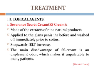 III. TOPICAL AGENTS:
1. Severance Secret Cream(SS Cream):
 Made of the extracts of nine natural products.
 Applied to the glans penis 1hr before and washed
off immediately prior to coitus.
 Stopwatch-IELT increase.
 The main disadvantage of SS-cream is an
unpleasant odor, which makes it unpalatable to
many patients.
[Xin et al. 2000]
TREATMENT
 
