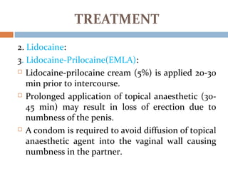2. Lidocaine:
3. Lidocaine-Prilocaine(EMLA):
 Lidocaine-prilocaine cream (5%) is applied 20-30
min prior to intercourse.
 Prolonged application of topical anaesthetic (30-
45 min) may result in loss of erection due to
numbness of the penis.
 A condom is required to avoid diffusion of topical
anaesthetic agent into the vaginal wall causing
numbness in the partner.
TREATMENT
 