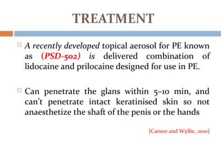  A recently developed topical aerosol for PE known
as (PSD-502) is delivered combination of
lidocaine and prilocaine designed for use in PE.
 Can penetrate the glans within 5–10 min, and
can’t penetrate intact keratinised skin so not
anaesthetize the shaft of the penis or the hands
[Carson and Wyllie, 2010]
TREATMENT
 