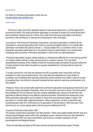 ==== ====

For More on Premature Ejaculation check this out.
result4u.ejtrain.hop.clickbank.net

==== ====



Of the two major commonly reported cases of male sexual dysfunction, erectile dysfunction
accounts for about 10% while premature ejaculation is reported to account for some 80 percent.
Some statistics indicate that one in three men suffer from premature ejaculation indicating a
prevalence rate of between 27 percent and 34 percent in men of all ages.

According to The American Psychiatric Association, premature ejaculation is defined as the
"persistent or recurrent ejaculation with minimum sexual stimulation before, on or shortly after
penetration and before the person wishes it..." Simply stated, PE is a condition where a man
frequently ejaculates earlier than he or his partner wishes to either before, on or shortly after
copulating with his partner. Premature ejaculation is also known as rapid ejaculation.

Premature ejaculation causes marked distress or interpersonal difficulty for a man and his partner
as it allows neither partner to enjoy the sexual act in a proper manner. The man feels
dissatisfaction because of the inability to hold out the pleasurable sensations of sexual contact for
a longer period of time while his partner is equally dissatisfied for not being able to reach her
sexual peak.

It is also common for men that are experiencing PE to question their masculinity and lose
confidence in their sexual performance. They may feel misunderstood as to the extent of
frustration and humiliation they regularly experience while a partner may suffer in silence for fear
of upsetting their man further or become frustrated at their partner's seeming unwillingness to fix
the problem.

However, many men occasionally experience premature ejaculation during sexual intercourse, but
as long as it does not happen frequently, there is no cause for the man to worry. The time period
that qualifies for PE has however become a highly debatable topic owing to the fact that men
ejaculate at different times during different sexual encounters. Scientists and researchers now
define premature ejaculation as a condition in which the man achieves orgasm in about 120
seconds or 2 minutes after vaginal penetration. Others specify the number of penile thrusts,
considering less than 8 to 15 thrusts prior to ejaculation to be premature. With that said, if this
should occur on a more regular basis, then he may be suffering from PE.

Causes of Premature Ejaculation (PE)
The causes of premature ejaculation are still unknown. There were earlier beliefs that PE was as a
result of psychological issues rather than biological causes. However there are new indications
that the causes of PE are more complicated, and involve a complex interaction of both
psychological and biological factors.

There are basically two types of PE which are the primary and secondary types. Primary
 