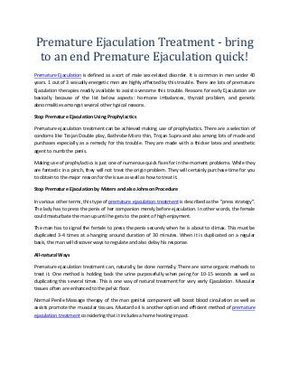 Premature Ejaculation Treatment - bring 
to an end Premature Ejaculation quick! 
Premature Ejaculation is defined as a sort of male sex-related disorder. It is common in men under 40 
years. 1 out of 3 sexually energetic men are highly affected by this trouble. There are lots of premature 
Ejaculation therapies readily available to assist overcome this trouble. Reasons for early Ejaculation are 
basically because of the list below aspects: hormone imbalances, thyroid problem, and genetic 
abnormalities amongst several other typical reasons. 
Stop Premature Ejaculation Using Prophylactics 
Premature ejaculation treatment can be achieved making use of prophylactics. There are a selection of 
condoms like Trojan Double play, Bathrobe Micro thin, Trojan Supra and also among lots of made and 
purchases especially as a remedy for this trouble. They are made with a thicker latex and anesthetic 
agent to numb the penis. 
Making use of prophylactics is just one of numerous quick fixes for in the moment problems. While they 
are fantastic in a pinch, they will not treat the origin problem. They will certainly purchase time for you 
to obtain to the major reason for the issue as well as how to treat it. 
Stop Premature Ejaculation by Maters and also Johnson Procedure 
In various other terms, this type of premature ejaculation treatment is described as the "press strategy". 
The lady has to press the penis of her companion merely before ejaculation. In other words, the female 
could masturbate the man up until he gets to the point of high enjoyment. 
The man has to signal the female to press the penis securely when he is about to climax. This must be 
duplicated 3-4 times at a hanging around duration of 30 minutes. When it is duplicated on a regular 
basis, the man will discover ways to regulate and also delay his response. 
All-natural Ways 
Premature ejaculation treatment can, naturally, be done normally. There are some organic methods to 
treat it. One method is holding back the urine purposefully when peing for 10-15 seconds as well as 
duplicating this several times. This is one way of natural treatment for very early Ejaculation. Muscular 
tissues often are enhanced to the pelvic floor. 
Normal Penile Massage therapy of the man genital component will boost blood circulation as well as 
assists promote the muscular tissues. Mustard oil is another option and efficient method of premature 
ejaculation treatment considering that it includes a home heating impact. 
 