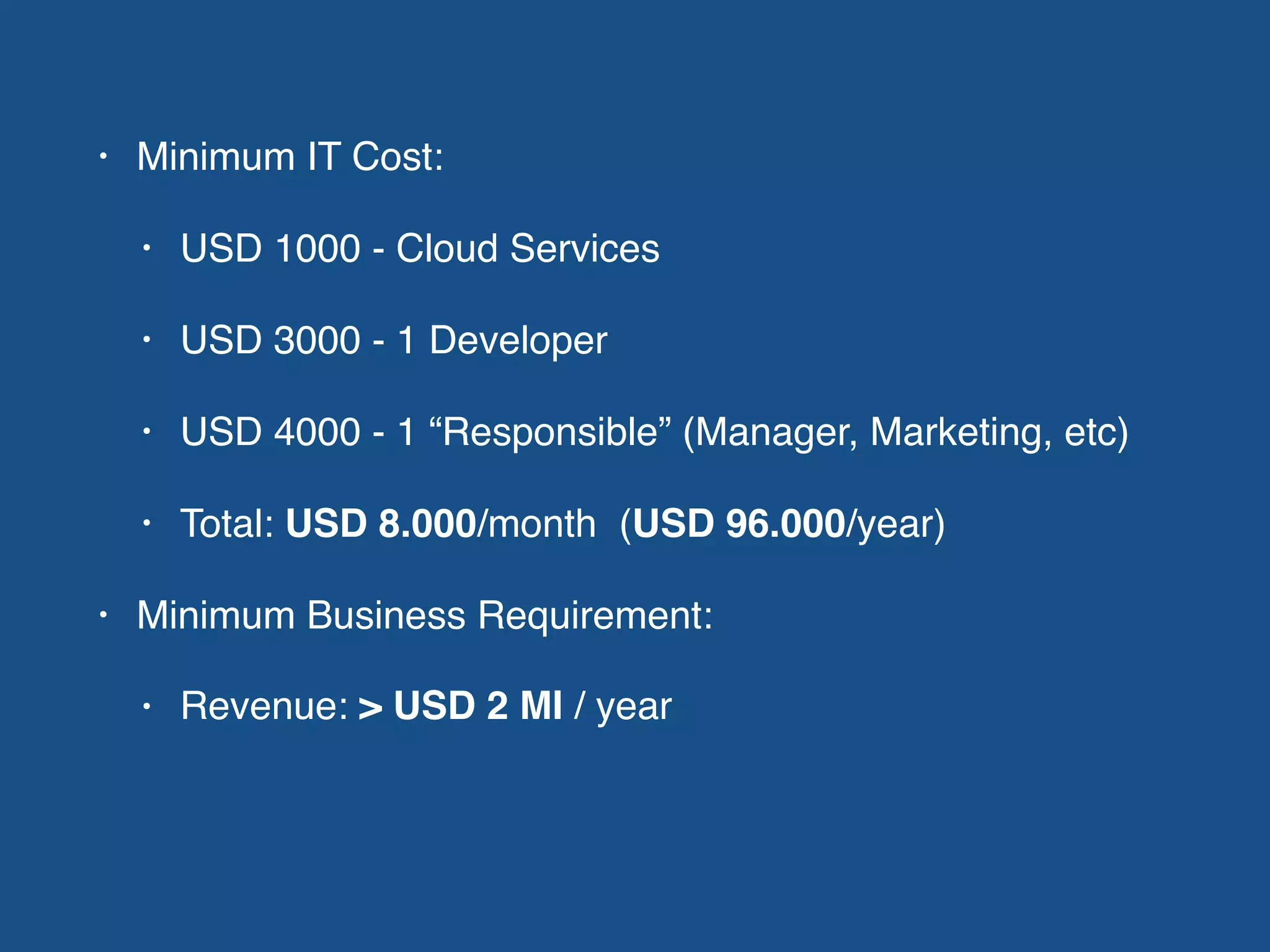 • Minimum IT Cost:
• USD 1000 - Cloud Services
• USD 3000 - 1 Developer
• USD 4000 - 1 “Responsible” (Manager, Marketing, etc)
• Total: USD 8.000/month (USD 96.000/year)
• Minimum Business Requirement:
• Revenue: > USD 2 MI / year
 
