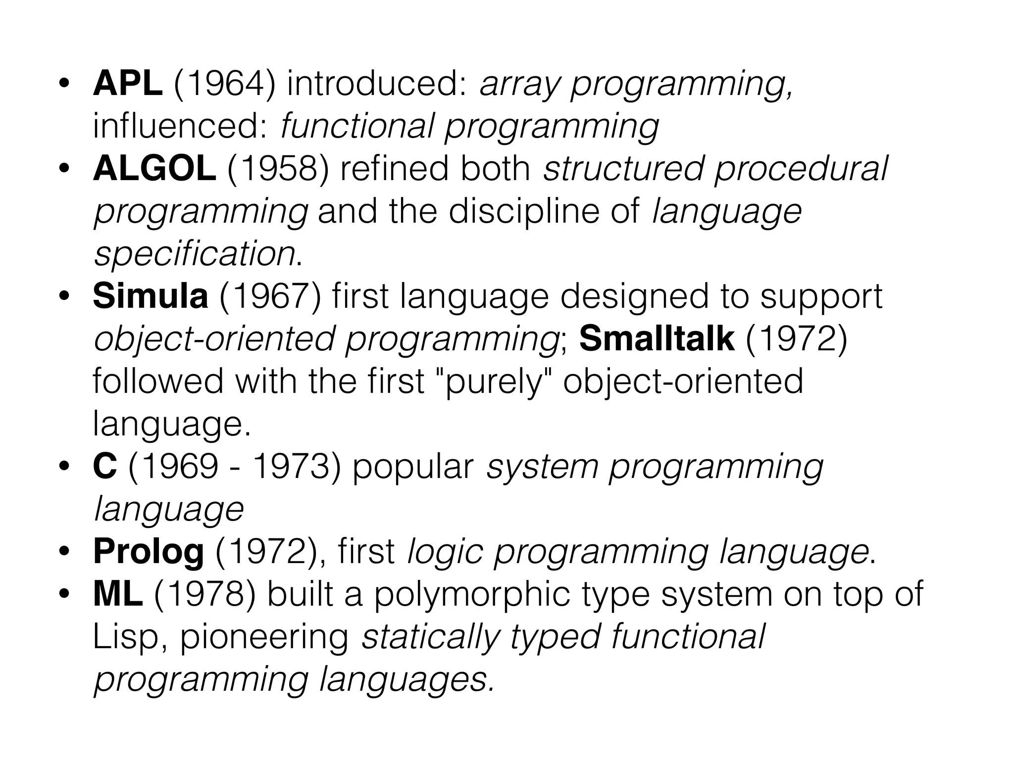 • APL (1964) introduced: array programming,
inﬂuenced: functional programming
• ALGOL (1958) reﬁned both structured procedural
programming and the discipline of language
speciﬁcation.
• Simula (1967) ﬁrst language designed to support
object-oriented programming; Smalltalk (1972)
followed with the ﬁrst "purely" object-oriented
language.
• C (1969 - 1973) popular system programming
language
• Prolog (1972), ﬁrst logic programming language.
• ML (1978) built a polymorphic type system on top of
Lisp, pioneering statically typed functional
programming languages.
 