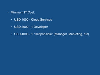 • Minimum IT Cost:
• USD 1000 - Cloud Services
• USD 3000 - 1 Developer
• USD 4000 - 1 “Responsible” (Manager, Marketing, etc)
 