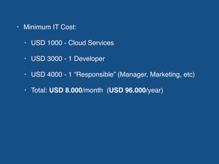 • Minimum IT Cost:
• USD 1000 - Cloud Services
• USD 3000 - 1 Developer
• USD 4000 - 1 “Responsible” (Manager, Marketing, etc)
• Total: USD 8.000/month (USD 96.000/year)
 
