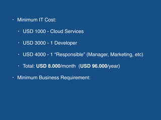 • Minimum IT Cost:
• USD 1000 - Cloud Services
• USD 3000 - 1 Developer
• USD 4000 - 1 “Responsible” (Manager, Marketing, etc)
• Total: USD 8.000/month (USD 96.000/year)
• Minimum Business Requirement:
 