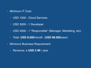 • Minimum IT Cost:
• USD 1000 - Cloud Services
• USD 3000 - 1 Developer
• USD 4000 - 1 “Responsible” (Manager, Marketing, etc)
• Total: USD 8.000/month (USD 96.000/year)
• Minimum Business Requirement:
• Revenue: > USD 2 MI / year
 