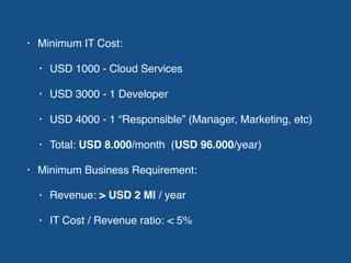 • Minimum IT Cost:
• USD 1000 - Cloud Services
• USD 3000 - 1 Developer
• USD 4000 - 1 “Responsible” (Manager, Marketing, etc)
• Total: USD 8.000/month (USD 96.000/year)
• Minimum Business Requirement:
• Revenue: > USD 2 MI / year
• IT Cost / Revenue ratio: < 5%
 