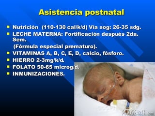 Asistencia postnatal Nutrición  (110-130 cal/k/d)  Ví a  sog: 26-35 sdg . LECHE MATERNA: Fortificación después 2da. Sem. (Fórmula especial prematuro) . VITAMINAS A, B, C, E, D, calcio, fósforo . HIERRO 2-3mg/k/d . FOLATO 50-65 microg/d . INMUNIZACIONES. 