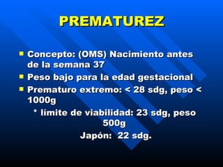 PREMATUREZ Concepto: (OMS) Nacimiento antes de la semana 37 Peso bajo para la edad gestacional Prematuro extremo: < 28 sdg, peso < 1000g  *  límite de viabilidad :  23 sdg ,  peso 500g  Japón :  22 sdg . 
