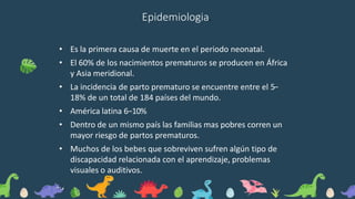 Epidemiologia.
• Es la primera causa de muerte en el periodo neonatal.
• El 60% de los nacimientos prematuros se producen en África
y Asia meridional.
• La incidencia de parto prematuro se encuentre entre el 5−
18% de un total de 184 países del mundo.
• América latina 6−10%
• Dentro de un mismo país las familias mas pobres corren un
mayor riesgo de partos prematuros.
• Muchos de los bebes que sobreviven sufren algún tipo de
discapacidad relacionada con el aprendizaje, problemas
visuales o auditivos.
 