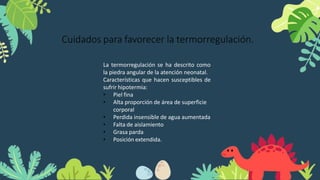 Cuidados para favorecer la termorregulación.
La termorregulación se ha descrito como
la piedra angular de la atención neonatal.
Características que hacen susceptibles de
sufrir hipotermia:
• Piel fina
• Alta proporción de área de superficie
corporal
• Perdida insensible de agua aumentada
• Falta de aislamiento
• Grasa parda
• Posición extendida.
 
