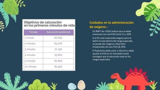 Cuidados en la administración
de oxigeno.:
• En RNPT de <35SG indican que se debe
comenzar con una FIO2 entre 21 y 30%
• Si el Rn esta respirando oxigeno pero la
SpO2 no esta dentro del rango esperado,
se puede dar oxigeno a flujo libre
empezando con una FiO2 de 30%.
• El flujómetrodebe estar a 10L/min y debe
ajustar la FiO2 en el mezclador hasta
conseguir que la saturación esté en los
rangos esperados.
 
