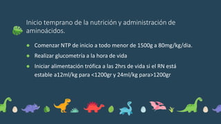 Inicio temprano de la nutrición y administración de
aminoácidos.
● Comenzar NTP de inicio a todo menor de 1500g a 80mg/kg/dia.
● Realizar glucometría a la hora de vida
● Iniciar alimentación trófica a las 2hrs de vida si el RN está
estable a12ml/kg para <1200gr y 24ml/kg para>1200gr
 