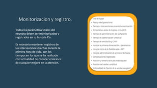 Monitorizacion y registro.
Todos los parámetros vitales del
neonato deben ser monitorizados y
registrados en su historia Clx.
Es necesario mantener registros de
las intervenciones hechas durante la
primera hora de vida, con los
tiempos en los que se ha realizado
con la finalidad de conocer el alcance
de cualquier mejora en la atención.
 