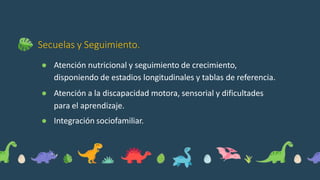 Secuelas y Seguimiento.
● Atención nutricional y seguimiento de crecimiento,
disponiendo de estadios longitudinales y tablas de referencia.
● Atención a la discapacidad motora, sensorial y dificultades
para el aprendizaje.
● Integración sociofamiliar.
 