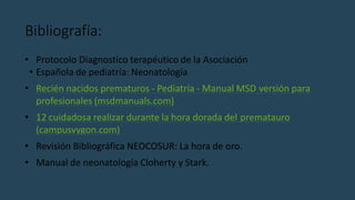 Bibliografía:
• Protocolo Diagnostico terapéutico de la Asociación
• Española de pediatría: Neonatología
• Recién nacidos prematuros - Pediatría - Manual MSD versión para
profesionales (msdmanuals.com)
• 12 cuidadosa realizar durante la hora dorada del prematauro
(campusvygon.com)
• Revisión Bibliográfica NEOCOSUR: La hora de oro.
• Manual de neonatología Cloherty y Stark.
 