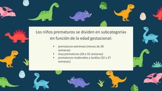 Los niños prematuros se dividen en subcategorías
en función de la edad gestacional:
• prematuros extremos (menos de 28
semanas)
• muy prematuros (28 a 32 semanas)
• prematuros moderados a tardíos (32 a 37
semanas)
 
