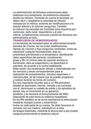 La administración de fármacos endovenosos debe
realizarse muy lentamente, de preferencia utilizando
bomba de infusión. Tomando en cuenta la toxicidad, se
deben diluir y respetarse la velocidad de infusión
indicada por el médico, evitando así modificaciones a la
presión arterial y al volumen sanguíneo. También
se reducen las secuelas por toxicidad como isquemia peri
ventricular, daño renal, mesentérico y al oído
interno, complicaciones comunes cuando los fármacos son
administrados en bolo.
TRANSFUSIÓN DE HEMODERIVADOS
La transfusión de hemoderivados se administrará durante
periodos de 2 horas. Así se evitan modificaciones
rápidas de volumen y flujo sanguíneo cerebrales. Antes de
transfundir cualquier hemoderivado, éste se
ambientará previamente a la temperatura, identificando
datos específicos del paciente, corroborando
grupo y Rh. Al mínimo dato de reacción durante la
transfusión, ésta se suspenderá y se desechará el
sobrante, de acuerdo a la norma establecida.
Debe existir una coordinación directa y sistematizada con
los servicios y áreas correspondientes para la
realización de procedimientos, estudios especiales o
interconsultas, de tal manera que se puedan programar
y realizar durante las horas de contacto.
Es muy importante recordar que si un RN prematuro
estable es acariciado, mecido, mimado y se conversa
con él, disminuyen su estado de estrés y los episodios de
apnea, hay un incremento en su ganancia
ponderal, y se favorece el funcionamiento del SNC,
reduciendo de esta forma su estancia hospitalaria.
En los RN estables es de suma importancia la estimulación
mediante masajes suaves y rozamientos
lentos en cada parte de su cuerpo. Se debe favorecer el
contacto con sus madres, sobretodo en el área
de terapia intermedia, mediante la técnica piel a piel (madre
canguro) promoviendo la lactancia natural
 