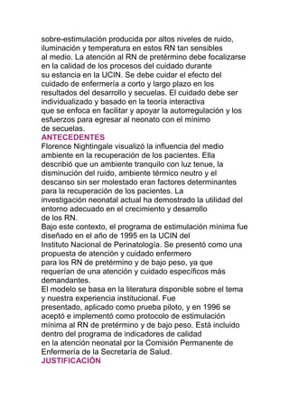 sobre-estimulación producida por altos niveles de ruido,
iluminación y temperatura en estos RN tan sensibles
al medio. La atención al RN de pretérmino debe focalizarse
en la calidad de los procesos del cuidado durante
su estancia en la UCIN. Se debe cuidar el efecto del
cuidado de enfermería a corto y largo plazo en los
resultados del desarrollo y secuelas. El cuidado debe ser
individualizado y basado en la teoría interactiva
que se enfoca en facilitar y apoyar la autorregulación y los
esfuerzos para egresar al neonato con el mínimo
de secuelas.
ANTECEDENTES
Florence Nightingale visualizó la influencia del medio
ambiente en la recuperación de los pacientes. Ella
describió que un ambiente tranquilo con luz tenue, la
disminución del ruido, ambiente térmico neutro y el
descanso sin ser molestado eran factores determinantes
para la recuperación de los pacientes. La
investigación neonatal actual ha demostrado la utilidad del
entorno adecuado en el crecimiento y desarrollo
de los RN.
Bajo este contexto, el programa de estimulación mínima fue
diseñado en el año de 1995 en la UCIN del
Instituto Nacional de Perinatología. Se presentó como una
propuesta de atención y cuidado enfermero
para los RN de pretérmino y de bajo peso, ya que
requerían de una atención y cuidado específicos más
demandantes.
El modelo se basa en la literatura disponible sobre el tema
y nuestra experiencia institucional. Fue
presentado, aplicado como prueba piloto, y en 1996 se
aceptó e implementó como protocolo de estimulación
mínima al RN de pretérmino y de bajo peso. Está incluido
dentro del programa de indicadores de calidad
en la atención neonatal por la Comisión Permanente de
Enfermería de la Secretaría de Salud.
JUSTIFICACIÓN
 