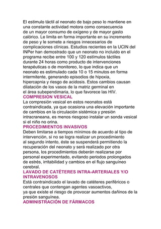 El estimulo táctil al neonato de bajo peso lo mantiene en
una constante actividad motora como consecuencia
de un mayor consumo de oxígeno y de mayor gasto
calórico. Le limita en forma importante en su incremento
de peso y le somete a riesgos innecesarios de
complicaciones clínicas. Estudios recientes en la UCIN del
INPer han demostrado que un neonato no incluido en el
programa recibe entre 100 y 120 estímulos táctiles
durante 24 horas como producto de intervenciones
terapéuticas o de monitoreo, lo que indica que un
neonato es estimulado cada 10 o 15 minutos en forma
intermitente, generando episodios de hipoxia,
hipercapnia y riesgo de acidosis. Estos cambios causan
dilatación de los vasos de la matriz germinal en
el área subependimaria, lo que favorece las HIV.
COMPRESION VESICAL
La compresión vesical en estos neonatos está
contraindicada, ya que ocasiona una elevación importante
de cambios en la circulación sistémica y presión
intracraneana, es menos riesgoso instalar un sonda vesical
si el niño no orina.
PROCEDIMIENTOS INVASIVOS
Deben limitarse a tiempos mínimos de acuerdo al tipo de
intervención, si no se logra realizar un procedimiento
al segundo intento, éste se suspenderá permitiendo la
recuperación del neonato y será realizado por otra
persona, los procedimientos deberán realizarse por
personal experimentado, evitando periodos prolongados
de estrés, irritabilidad y cambios en el flujo sanguíneo
cerebral.
LAVADO DE CATÉTERES INTRA-ARTERIALES Y/O
INTRAVENOSOS
Está contraindicado el lavado de catéteres periféricos o
centrales que contengan agentes vasoactivos,
ya que existe el riesgo de provocar aumentos dañinos de la
presión sanguínea.
ADMINISTRACIÓN DE FÁRMACOS
 